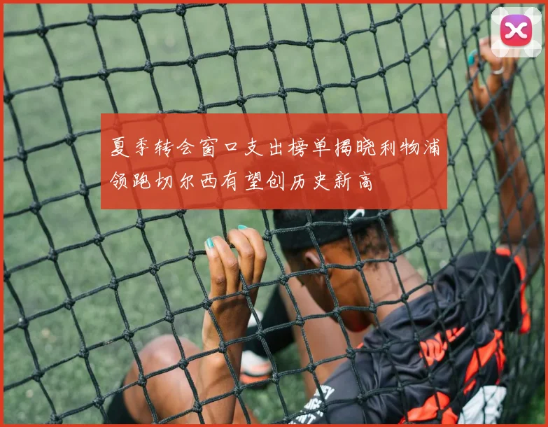 夏季转会窗口支出榜单揭晓利物浦领跑切尔西有望创历史新高