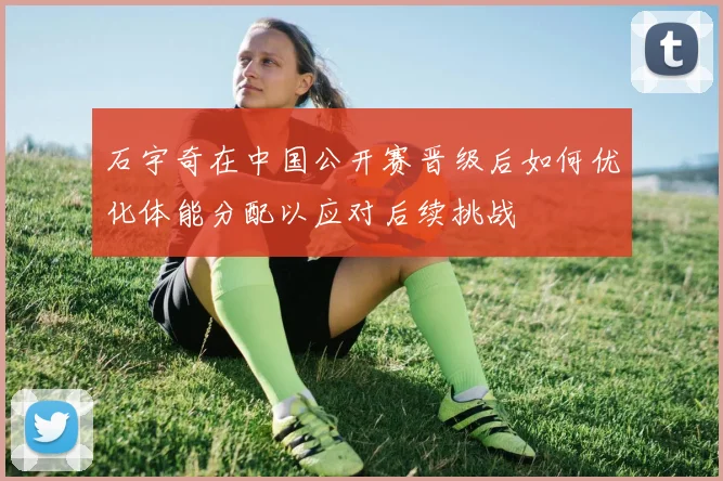 石宇奇在中国公开赛晋级后如何优化体能分配以应对后续挑战