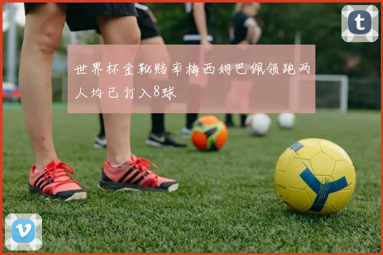 世界杯金靴赔率梅西姆巴佩领跑两人均已打入8球
