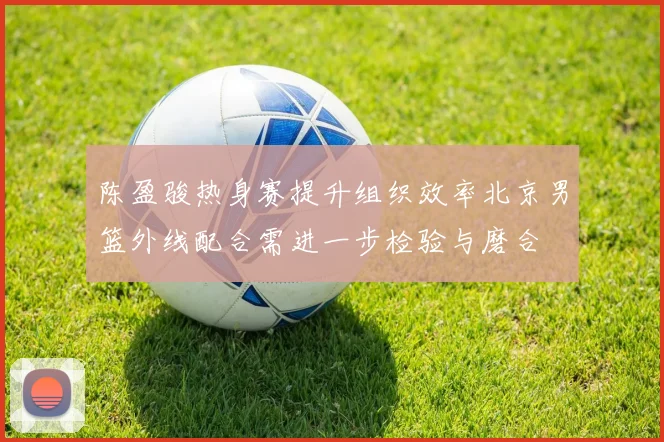 陈盈骏热身赛提升组织效率北京男篮外线配合需进一步检验与磨合